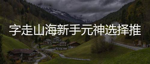 新手选择字走元神推荐攻略山海
